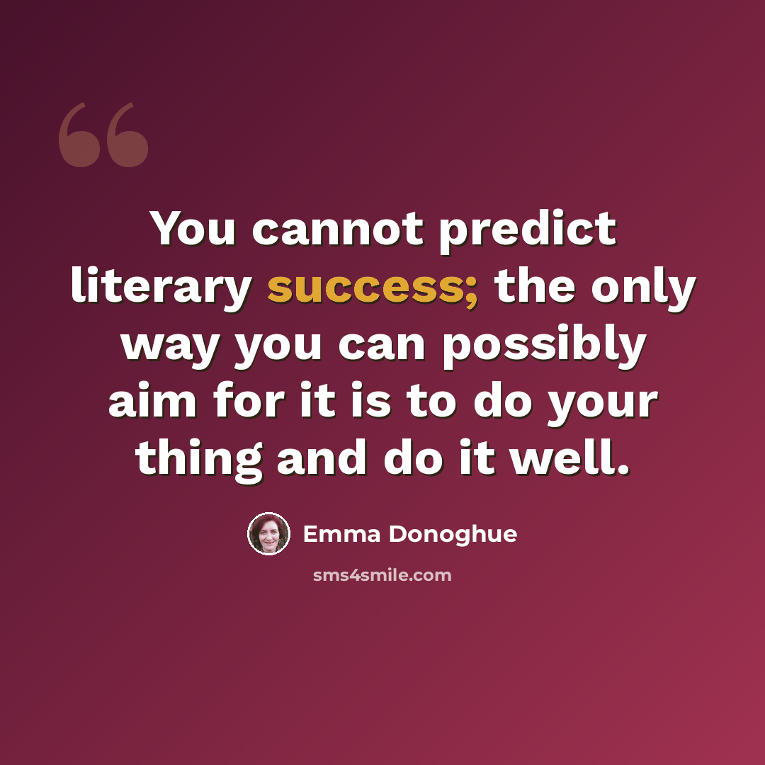 “You cannot predict literary success; the only way you can possibly aim for it is to do your thing and do it well.” quote by Emma Donoghue