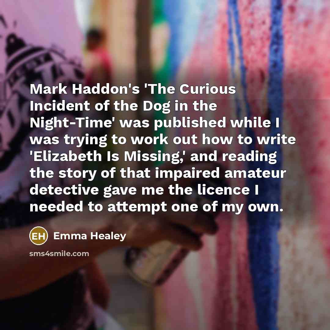 “Mark Haddon's 'The Curious Incident of the Dog in the Night-Time' was published while I was trying to work out how to write 'Elizabeth Is Missing,' and reading the story of that impaired amateur detective gave me the licence I needed to attempt one of my own.” quote by Emma Healey