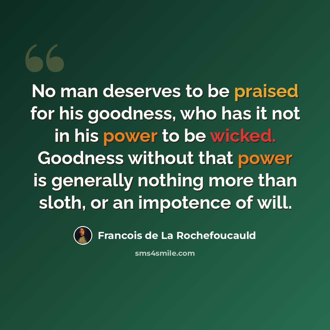 “No man deserves to be praised for his goodness, who has it not in his power to be wicked. Goodness without that power is generally nothing more than sloth, or an impotence of will.” quote by Francois de La Rochefoucauld