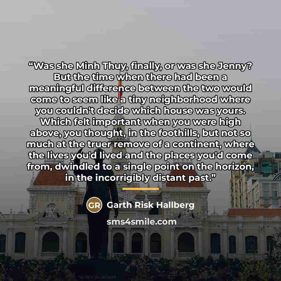 “Was she Minh Thuy, finally, or was she Jenny? But the time when there had been a meaningful difference between the two would come to seem like a tiny neighborhood where you couldn't decide which house was yours. Which felt important when you were high above, you thought, in the foothills, but not…” quote by Garth Risk Hallberg