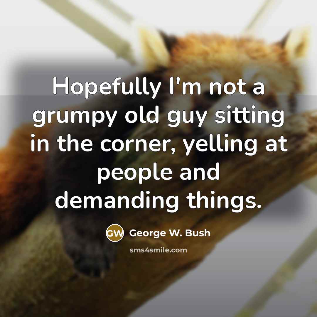 “Hopefully I'm not a grumpy old guy sitting in the corner, yelling at people and demanding things.” quote by George W. Bush