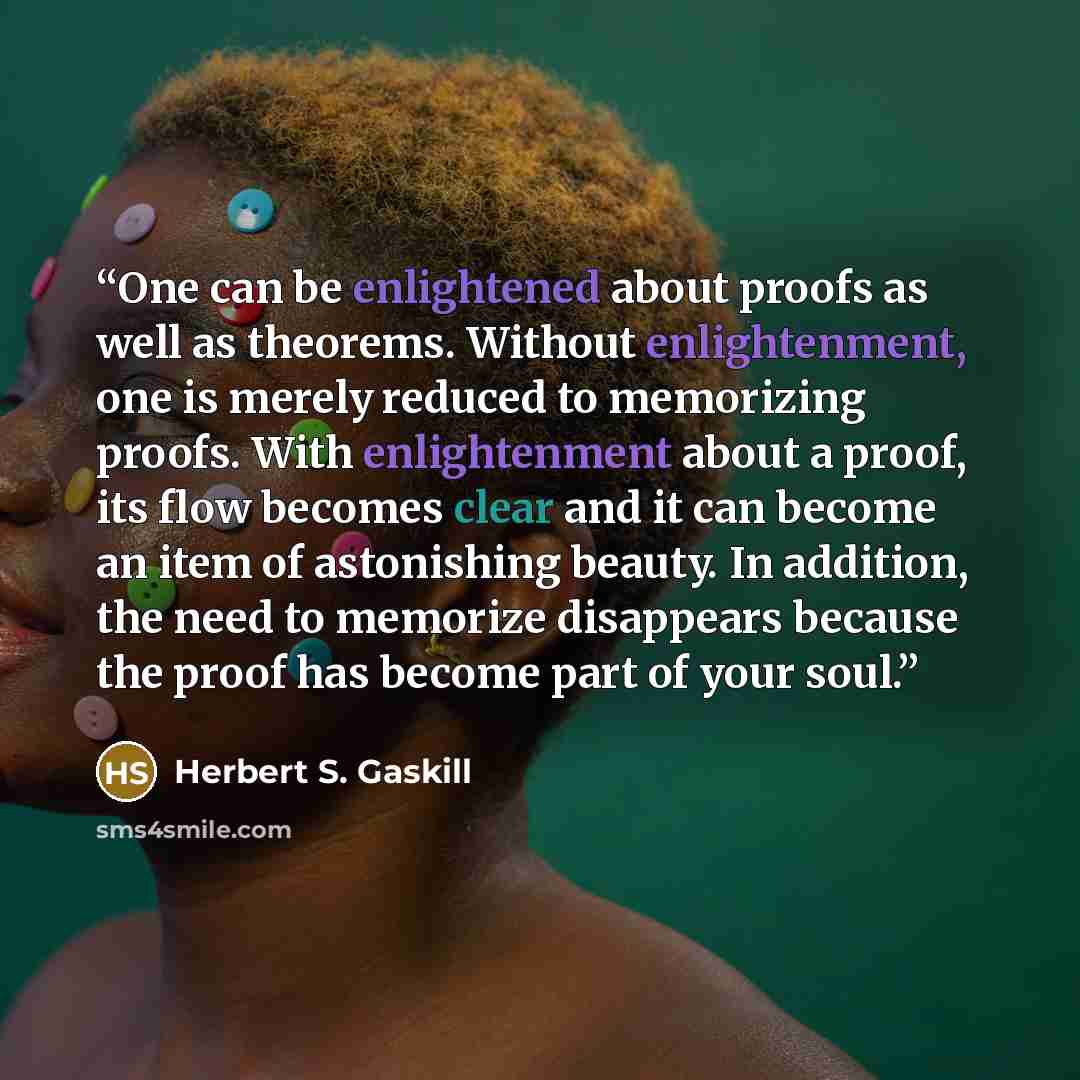 “One can be enlightened about proofs as well as theorems. Without enlightenment, one is merely reduced to memorizing proofs. With enlightenment about a proof, its flow becomes clear and it can become an item of astonishing beauty. In addition, the need to memorize disappears because the proof has…” quote by Herbert S. Gaskill