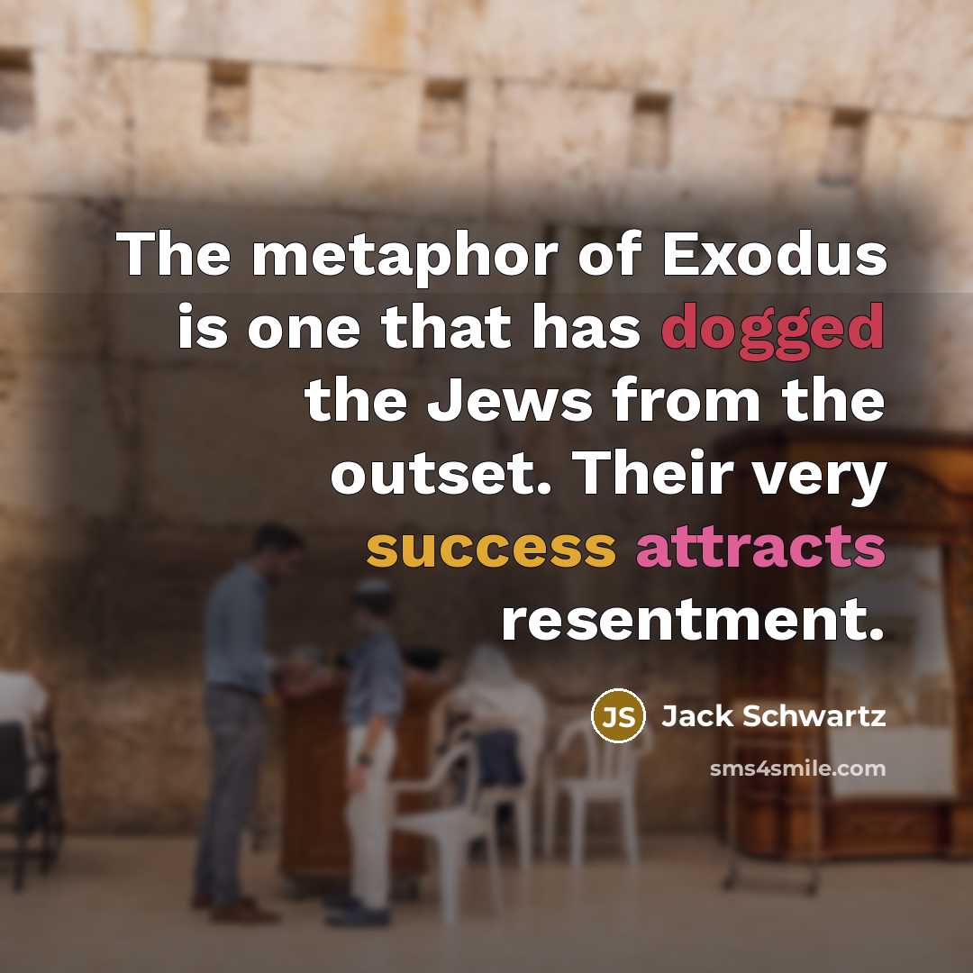 “The metaphor of Exodus is one that has dogged the Jews from the outset. Their very success attracts resentment.” quote by Jack Schwartz