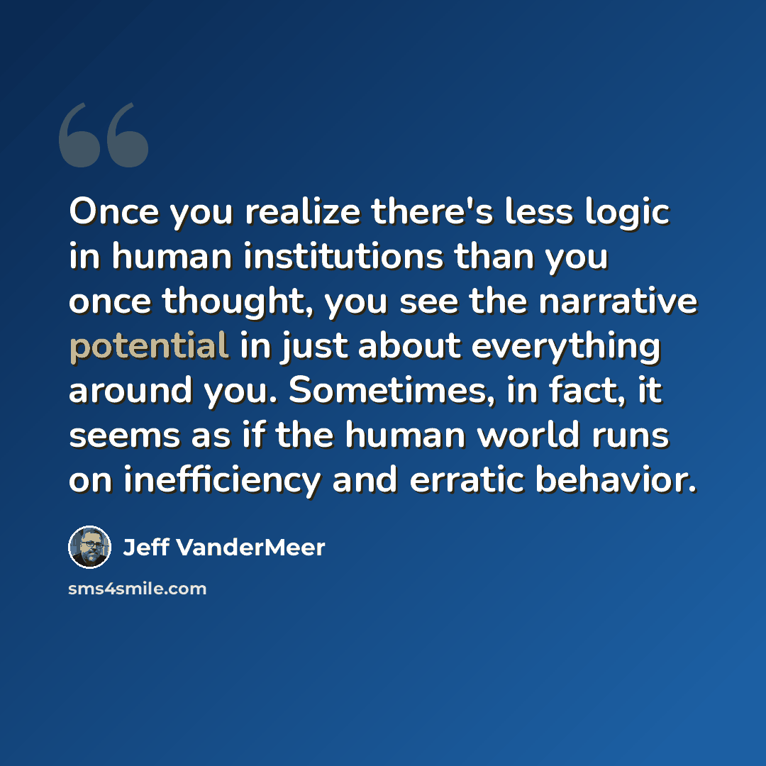 “Once you realize there's less logic in human institutions than you once thought, you see the narrative potential in just about everything around you. Sometimes, in fact, it seems as if the human world runs on inefficiency and erratic behavior.” quote by Jeff VanderMeer