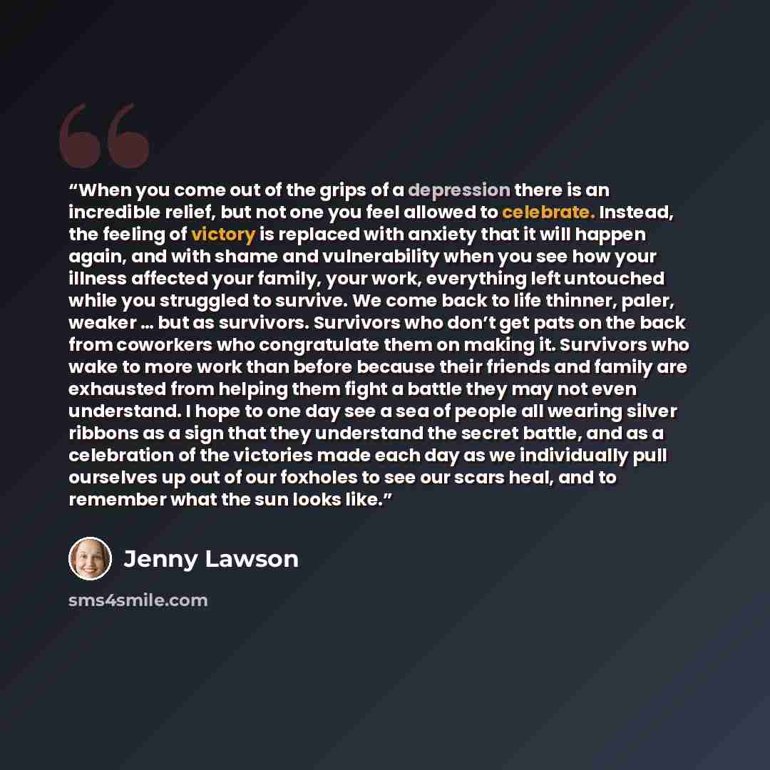 “When you come out of the grips of a depression there is an incredible relief, but not one you feel allowed to celebrate. Instead, the feeling of victory is replaced with anxiety that it will happen again, and with shame and vulnerability when you see how your illness affected your family, your…” quote by Jenny Lawson
