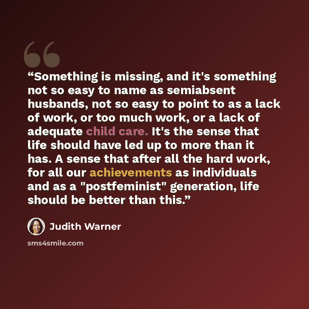 “Something is missing, and it's something not so easy to name as semiabsent husbands, not so easy to point to as a lack of work, or too much work, or a lack of adequate child care. It's the sense that life should have led up to more than it has. A sense that after all the hard work, for all our…” quote by Judith Warner