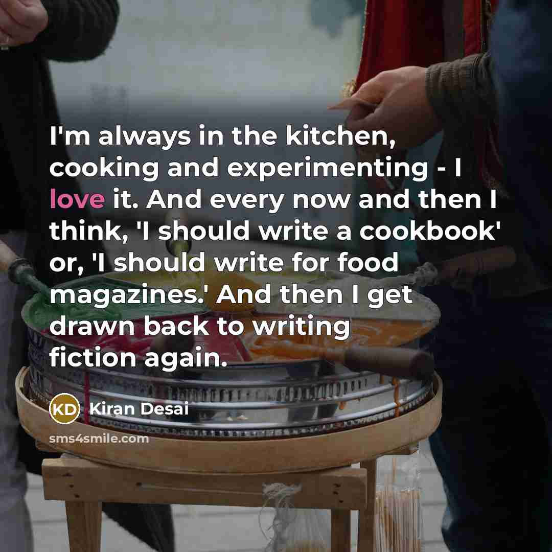 “I'm always in the kitchen, cooking and experimenting - I love it. And every now and then I think, 'I should write a cookbook' or, 'I should write for food magazines.' And then I get drawn back to writing fiction again.” quote by Kiran Desai