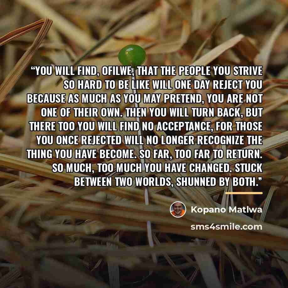 “You will find, Ofilwe, that the people you strive so hard to be like will one day reject you because as much as you may pretend, you are not one of their own. Then you will turn back, but there too you will find no acceptance, for those you once rejected will no longer recognize the thing you have…” quote by Kopano Matlwa