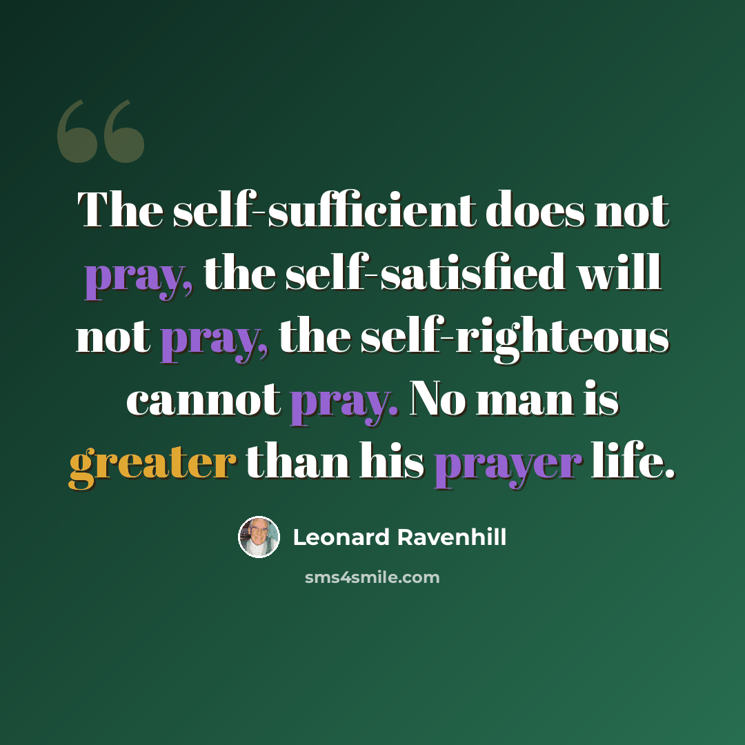 “The self-sufficient does not pray, the self-satisfied will not pray, the self-righteous cannot pray. No man is greater than his prayer life.” quote by Leonard Ravenhill