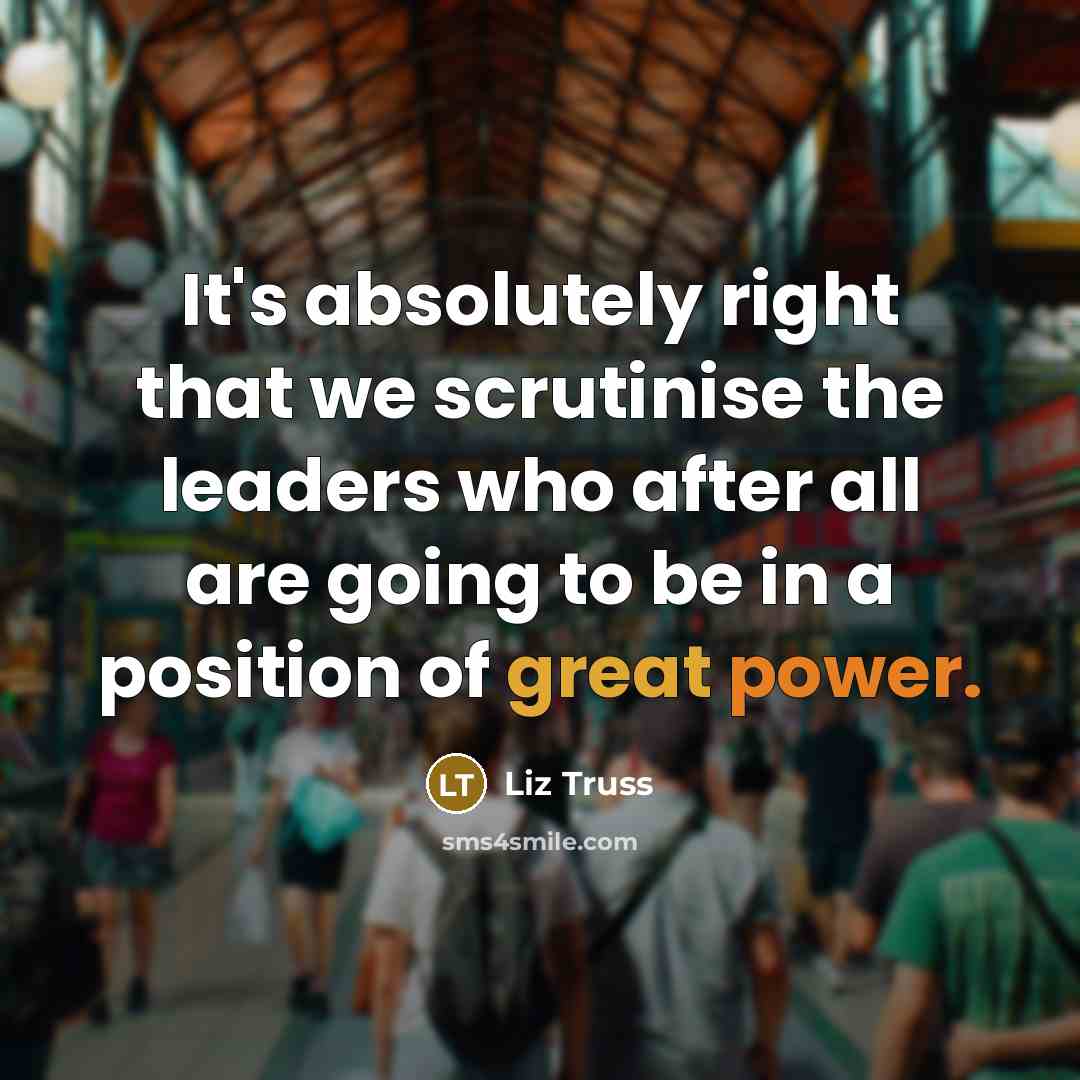 “It's absolutely right that we scrutinise the leaders who after all are going to be in a position of great power.” quote by Liz Truss