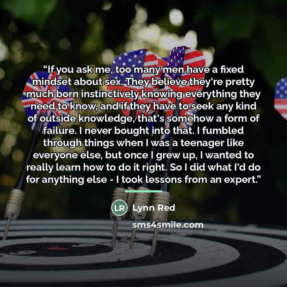 “If you ask me, too many men have a fixed mindset about sex. They believe they're pretty much born instinctively knowing everything they need to know, and if they have to seek any kind of outside knowledge, that's somehow a form of failure. I never bought into that. I fumbled through things when I…” quote by Lynn Red