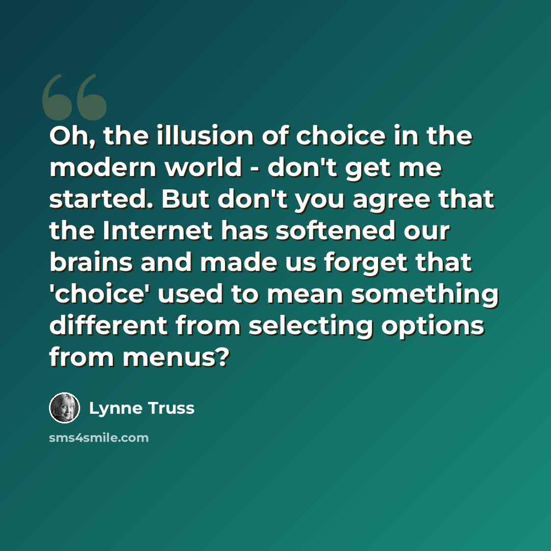 “Oh, the illusion of choice in the modern world - don't get me started. But don't you agree that the Internet has softened our brains and made us forget that 'choice' used to mean something different from selecting options from menus?” quote by Lynne Truss