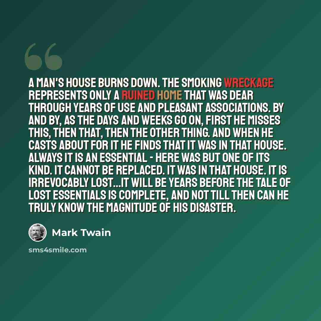 “A man's house burns down. The smoking wreckage represents only a ruined home that was dear through years of use and pleasant associations. By and by, as the days and weeks go on, first he misses this, then that, then the other thing. And when he casts about for it he finds that it was in that…” quote by Mark Twain