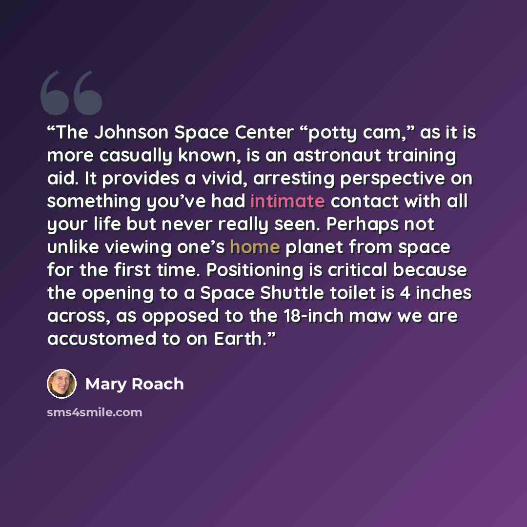 “The Johnson Space Center “potty cam,” as it is more casually known, is an astronaut training aid. It provides a vivid, arresting perspective on something you’ve had intimate contact with all your life but never really seen. Perhaps not unlike viewing one’s home planet from space for the first…” quote by Mary Roach