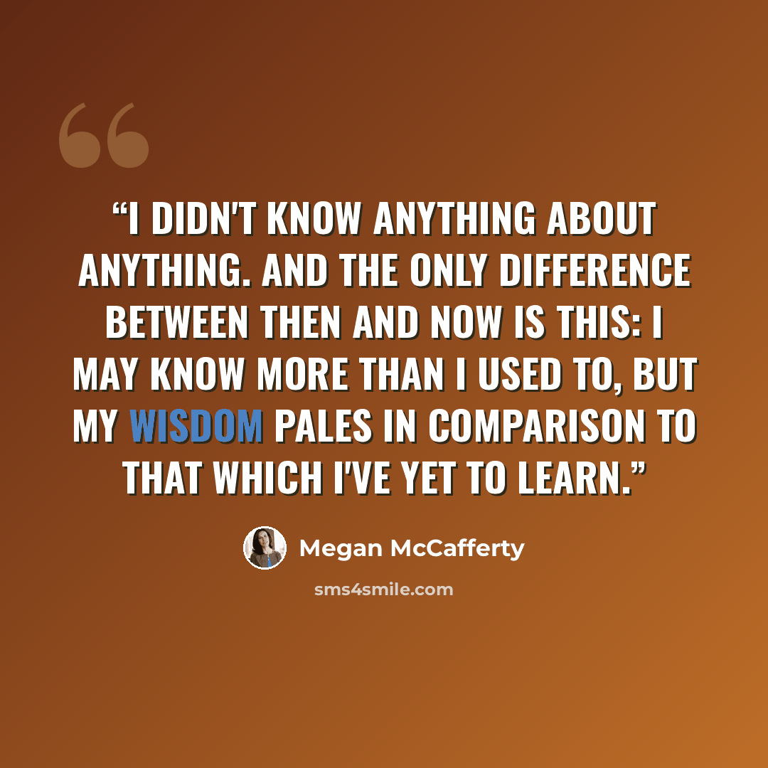 “I didn't know anything about anything. And the only difference between then and now is this: I may know more than I used to, but my wisdom pales in comparison to that which I've yet to learn.” quote by Megan McCafferty