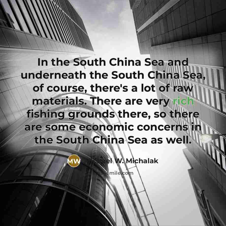 “In the South China Sea and underneath the South China Sea, of course, there's a lot of raw materials. There are very rich fishing grounds there, so there are some economic concerns in the South China Sea as well.” quote by Michael W. Michalak