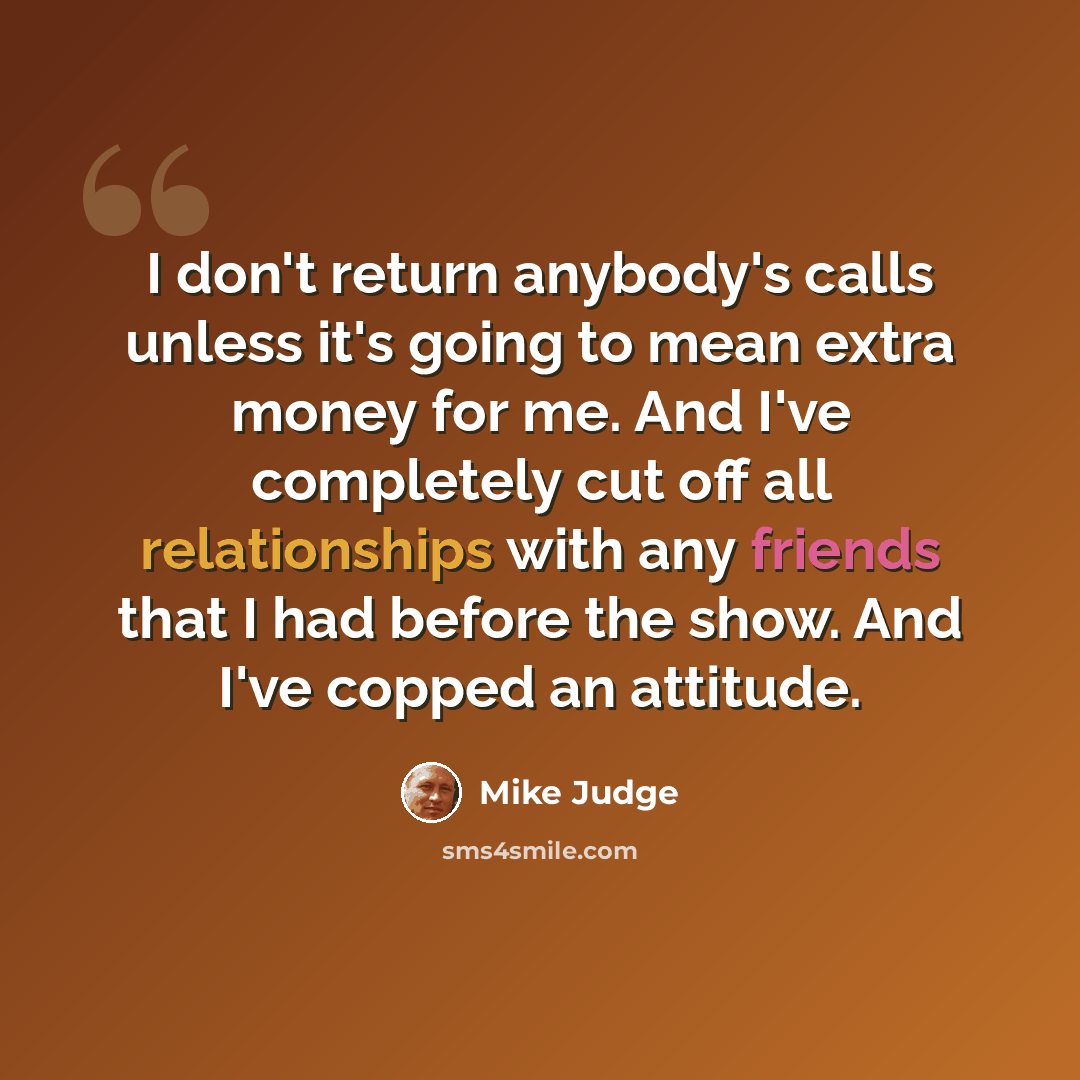 “I don't return anybody's calls unless it's going to mean extra money for me. And I've completely cut off all relationships with any friends that I had before the show. And I've copped an attitude.” quote by Mike Judge