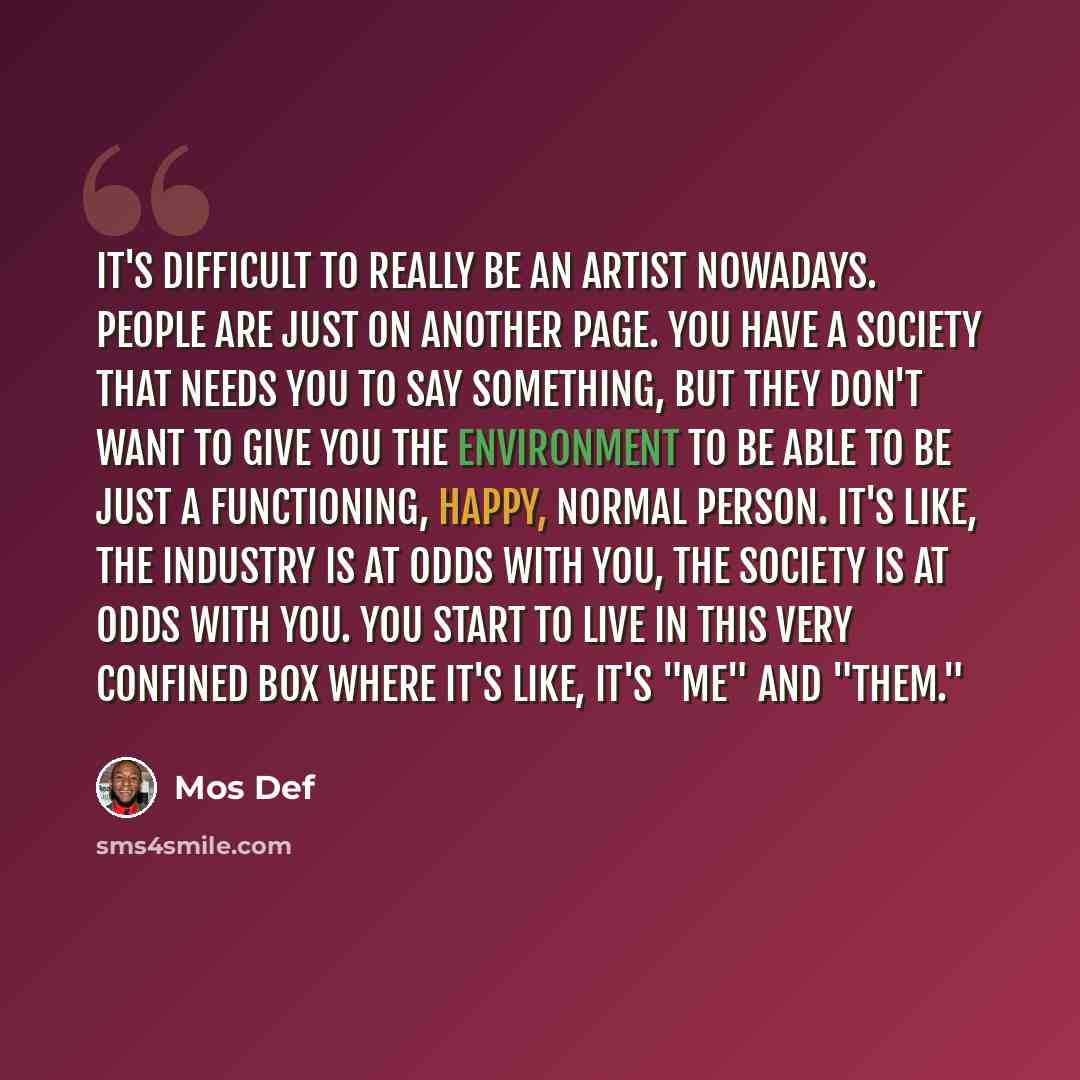“It's difficult to really be an artist nowadays. People are just on another page. You have a society that needs you to say something, but they don't want to give you the environment to be able to be just a functioning, happy, normal person. It's like, the industry is at odds with you, the society…” quote by Mos Def