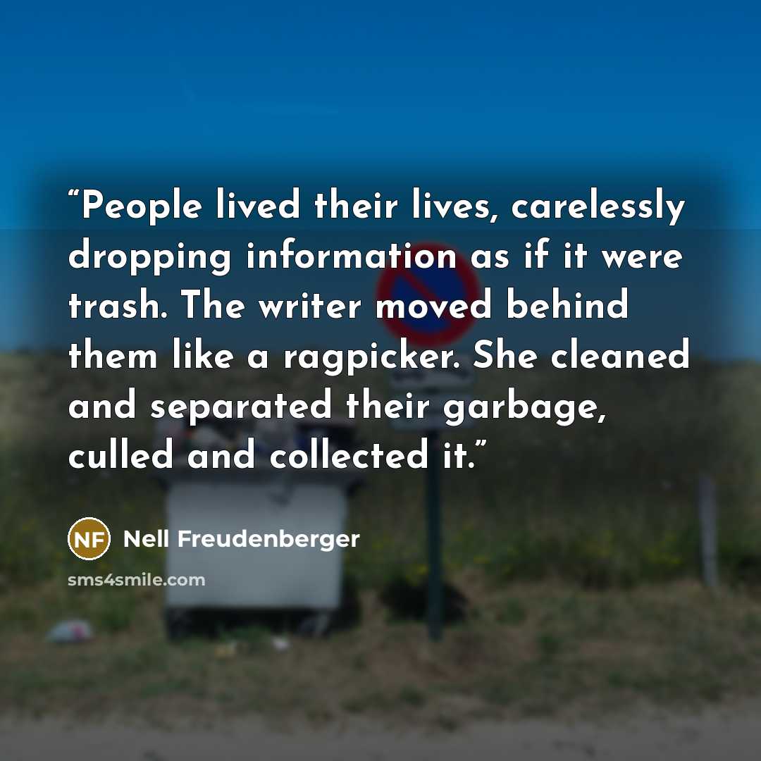 “People lived their lives, carelessly dropping information as if it were trash. The writer moved behind them like a ragpicker. She cleaned and separated their garbage, culled and collected it.” quote by Nell Freudenberger