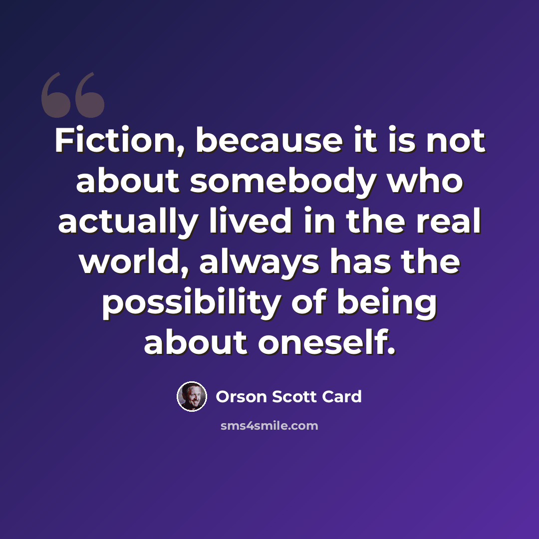 “Fiction, because it is not about somebody who actually lived in the real world, always has the possibility of being about oneself.” quote by Orson Scott Card