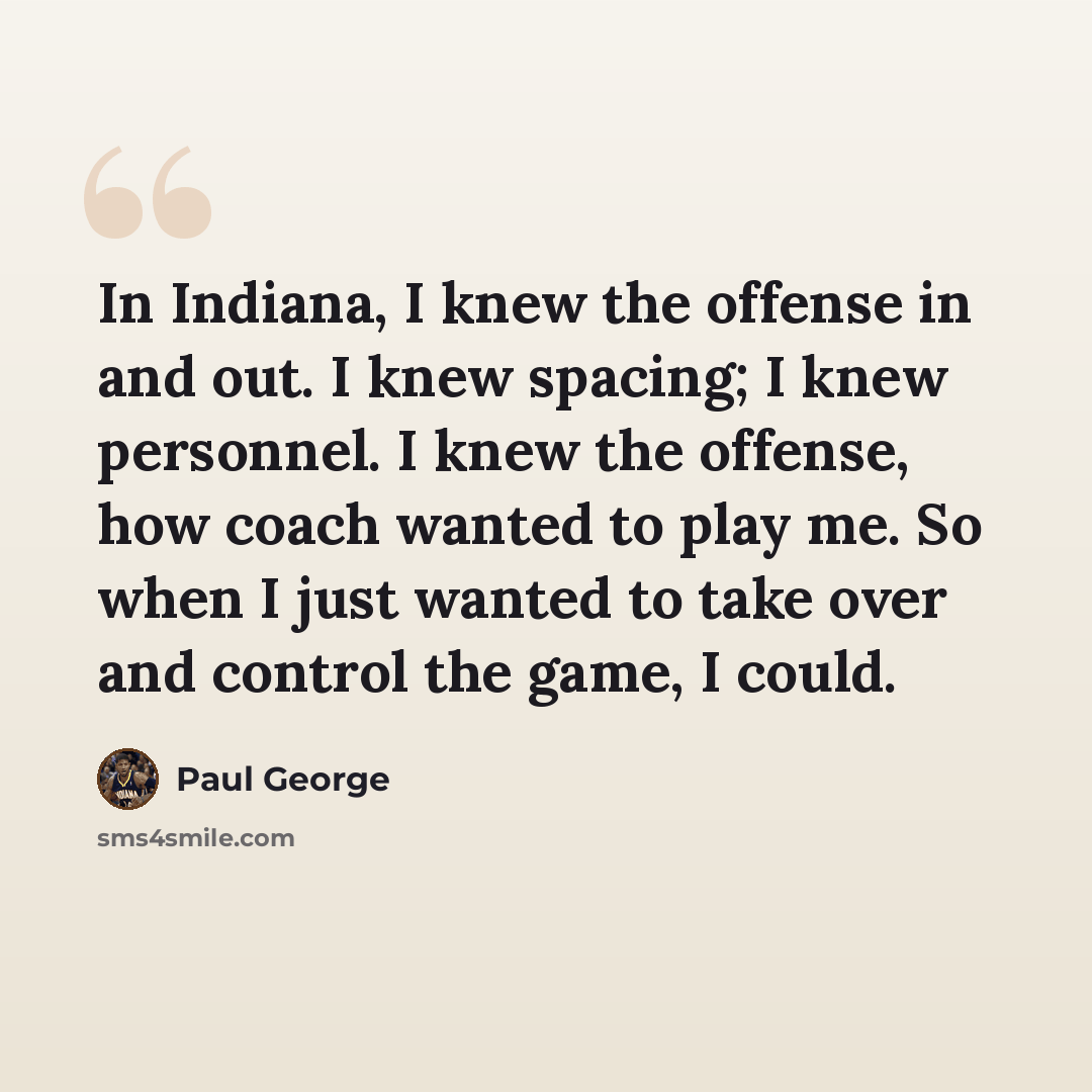 “In Indiana, I knew the offense in and out. I knew spacing; I knew personnel. I knew the offense, how coach wanted to play me. So when I just wanted to take over and control the game, I could.” quote by Paul George