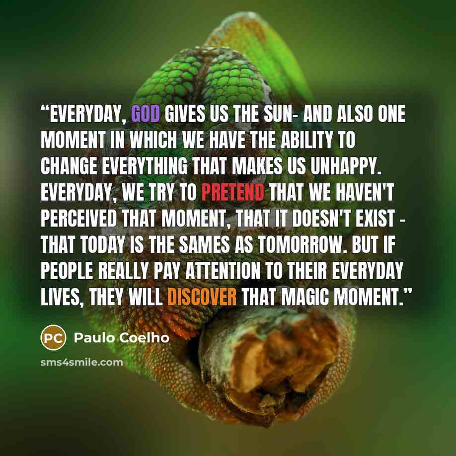 “Everyday, God gives us the sun- and also one moment in which we have the ability to change everything that makes us unhappy. Everyday, we try to pretend that we haven't perceived that moment, that it doesn't exist - that today is the sames as tomorrow. But if people really pay attention to their…” quote by Paulo Coelho