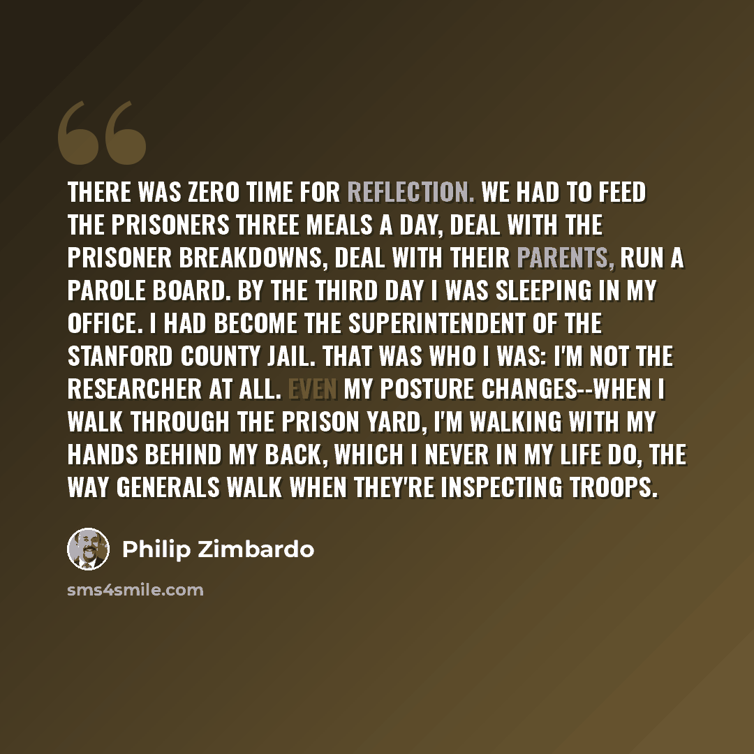 “There was zero time for reflection. We had to feed the prisoners three meals a day, deal with the prisoner breakdowns, deal with their parents, run a parole board. By the third day I was sleeping in my office. I had become the superintendent of the Stanford county jail. That was who I was: I'm not…” quote by Philip Zimbardo