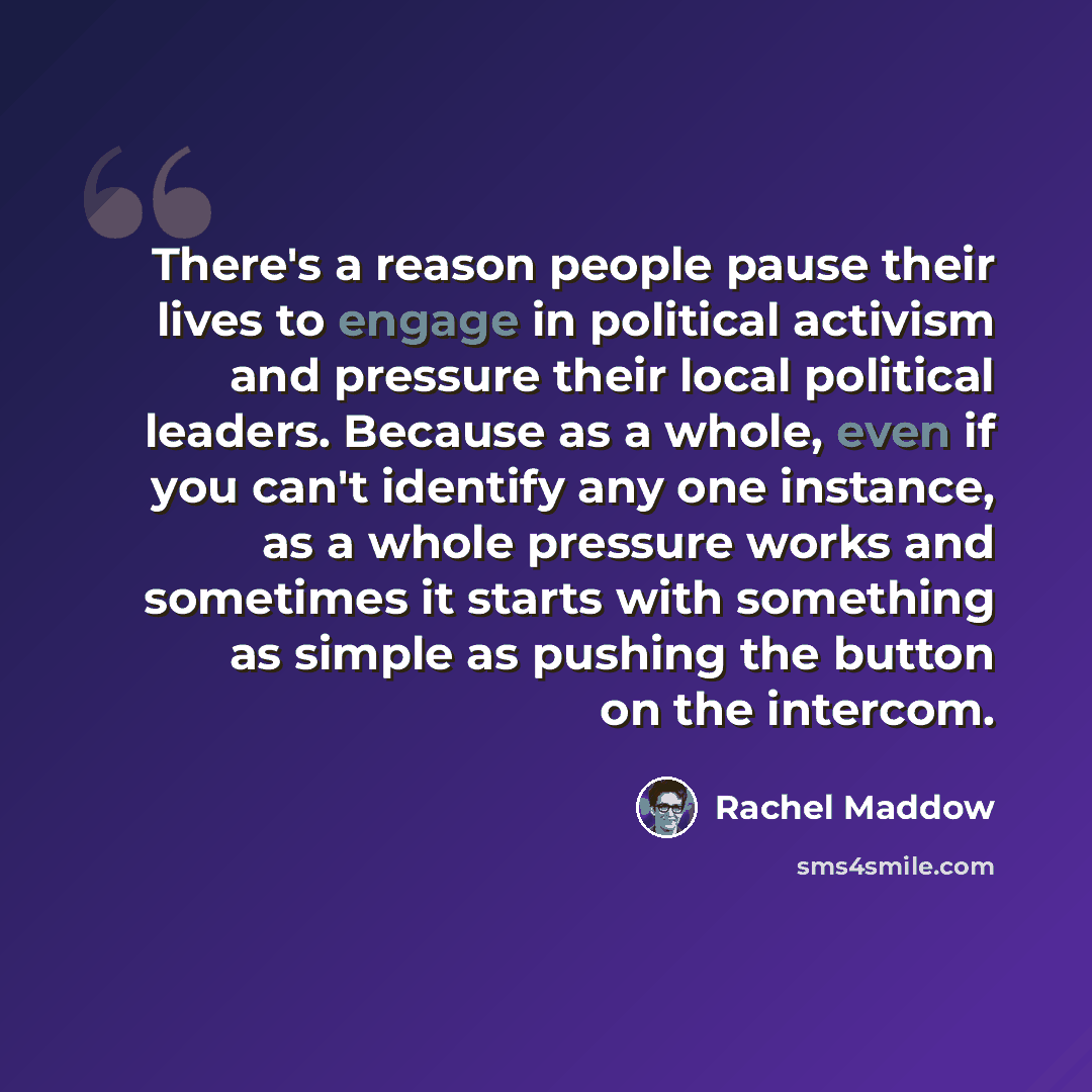 “There's a reason people pause their lives to engage in political activism and pressure their local political leaders. Because as a whole, even if you can't identify any one instance, as a whole pressure works and sometimes it starts with something as simple as pushing the button on the intercom.” quote by Rachel Maddow