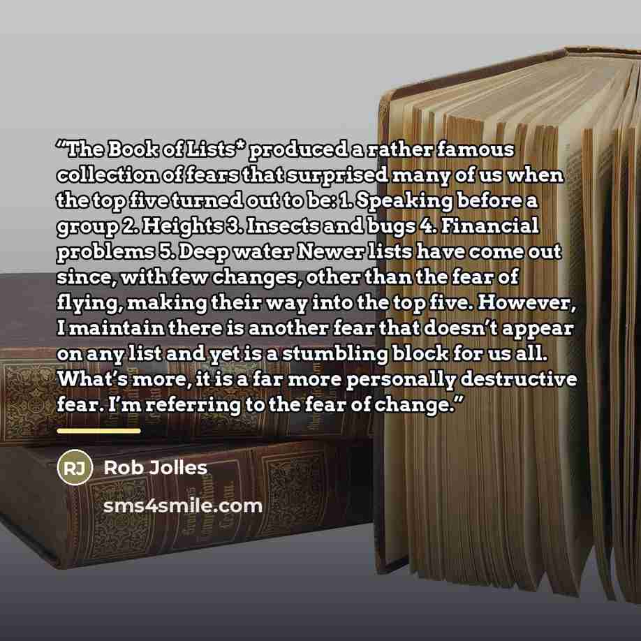 “The Book of Lists* produced a rather famous collection of fears that surprised many of us when the top five turned out to be: 1. Speaking before a group 2. Heights 3. Insects and bugs 4. Financial problems 5. Deep water Newer lists have come out since, with few changes, other than the fear of…” quote by Rob Jolles