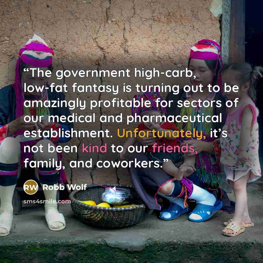 “The government high-carb, low-fat fantasy is turning out to be amazingly profitable for sectors of our medical and pharmaceutical establishment. Unfortunately, it’s not been kind to our friends, family, and coworkers.” quote by Robb Wolf