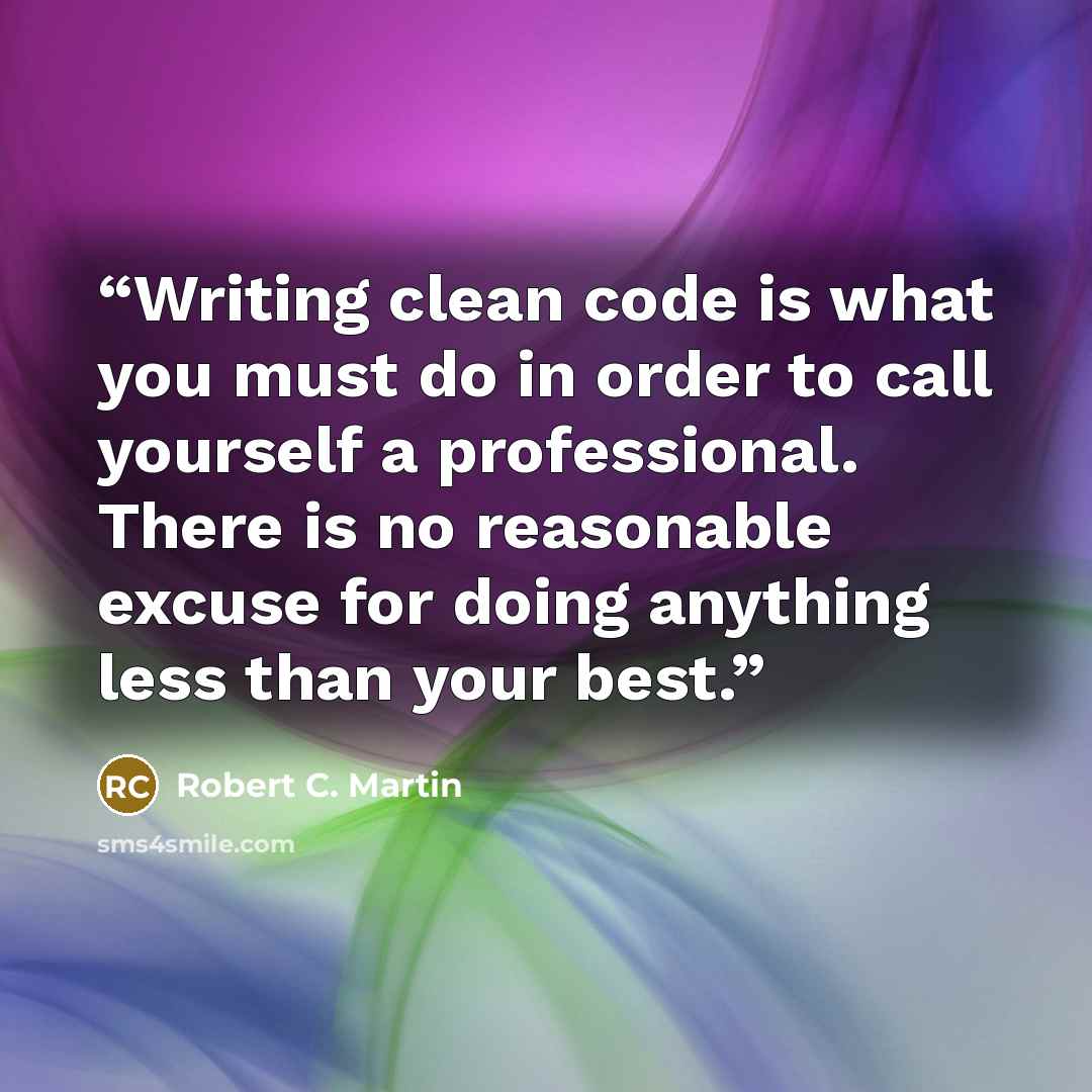 “Writing clean code is what you must do in order to call yourself a professional. There is no reasonable excuse for doing anything less than your best.” quote by Robert C. Martin