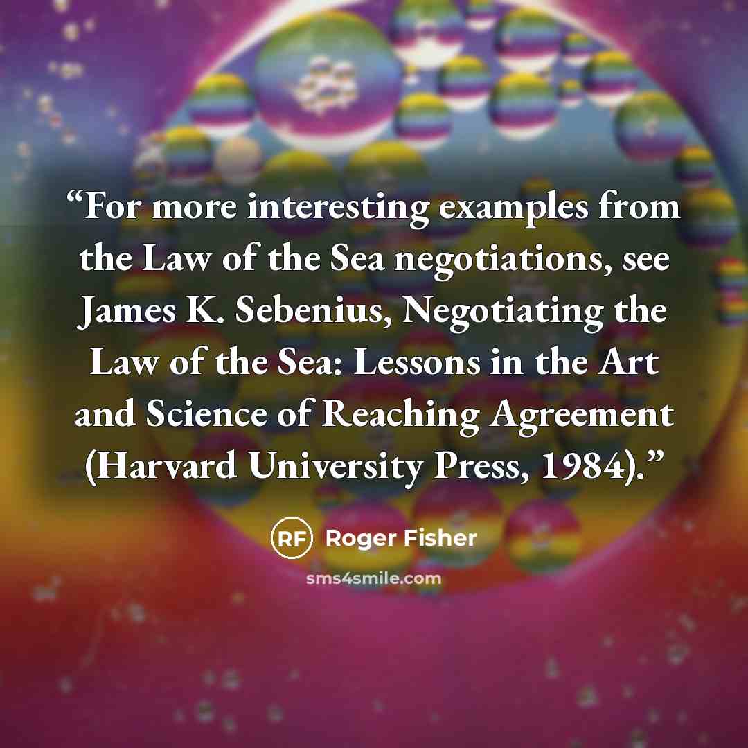 “For more interesting examples from the Law of the Sea negotiations, see James K. Sebenius, Negotiating the Law of the Sea: Lessons in the Art and Science of Reaching Agreement (Harvard University Press, 1984).” quote by Roger Fisher