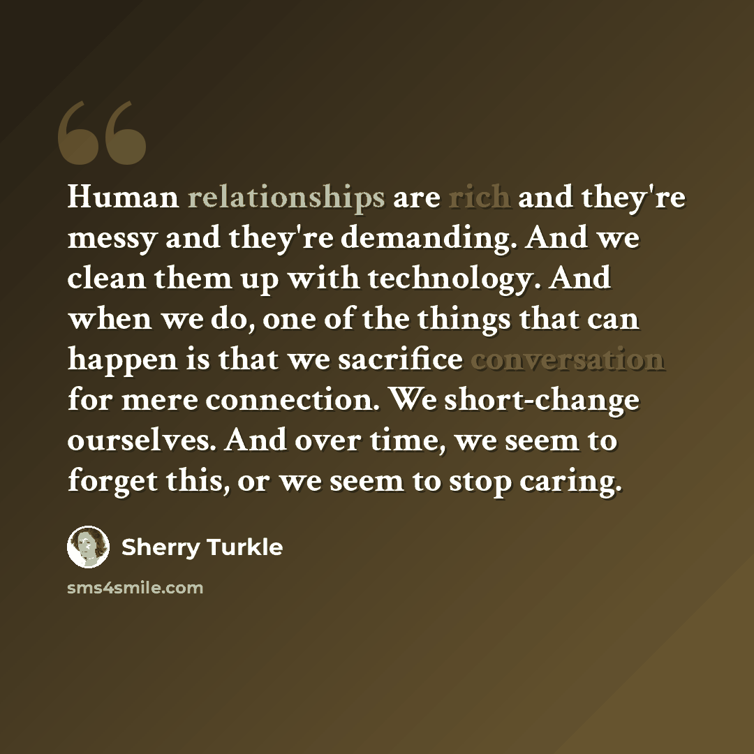 “Human relationships are rich and they're messy and they're demanding. And we clean them up with technology. And when we do, one of the things that can happen is that we sacrifice conversation for mere connection. We short-change ourselves. And over time, we seem to forget this, or we seem to stop…” quote by Sherry Turkle