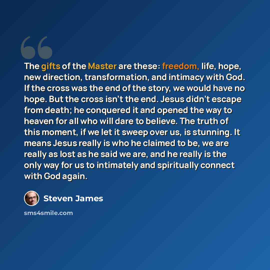 “The gifts of the Master are these: freedom, life, hope, new direction, transformation, and intimacy with God. If the cross was the end of the story, we would have no hope. But the cross isn't the end. Jesus didn't escape from death; he conquered it and opened the way to heaven for all who will…” quote by Steven James
