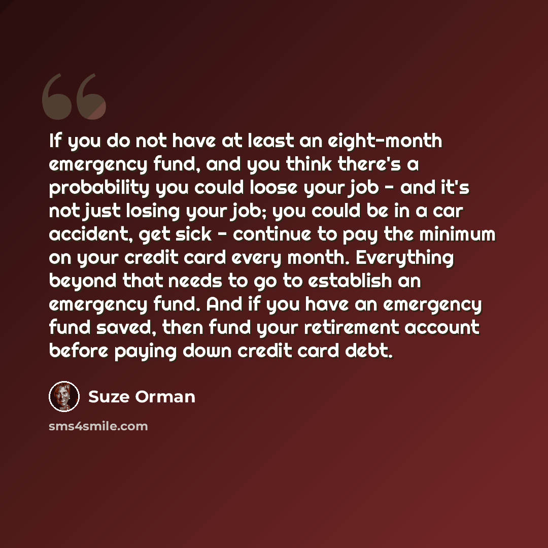 “If you do not have at least an eight-month emergency fund, and you think there's a probability you could loose your job - and it's not just losing your job; you could be in a car accident, get sick - continue to pay the minimum on your credit card every month. Everything beyond that needs to go to…” quote by Suze Orman