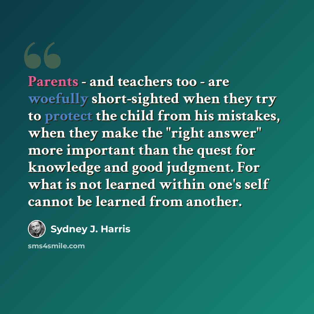 “Parents - and teachers too - are woefully short-sighted when they try to protect the child from his mistakes, when they make the "right answer" more important than the quest for knowledge and good judgment. For what is not learned within one's self cannot be learned from another.” quote by Sydney J. Harris