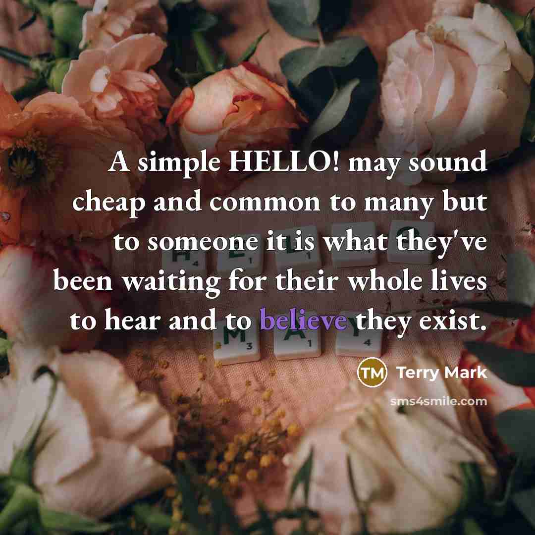 “A simple HELLO! may sound cheap and common to many but to someone it is what they've been waiting for their whole lives to hear and to believe they exist.” quote by Terry Mark
