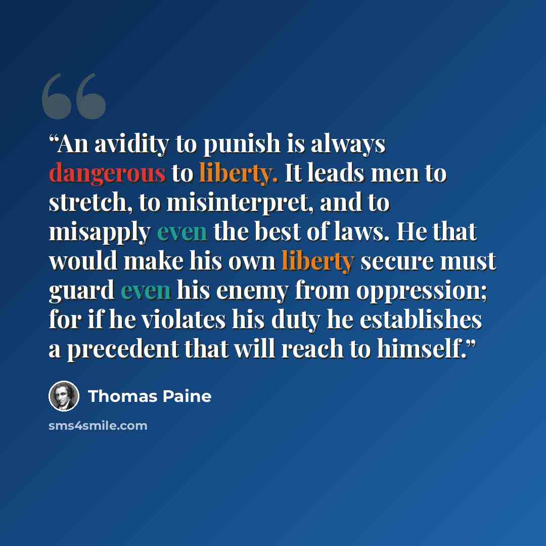 “An avidity to punish is always dangerous to liberty. It leads men to stretch, to misinterpret, and to misapply even the best of laws. He that would make his own liberty secure must guard even his enemy from oppression; for if he violates his duty he establishes a precedent that will reach to…” quote by Thomas Paine