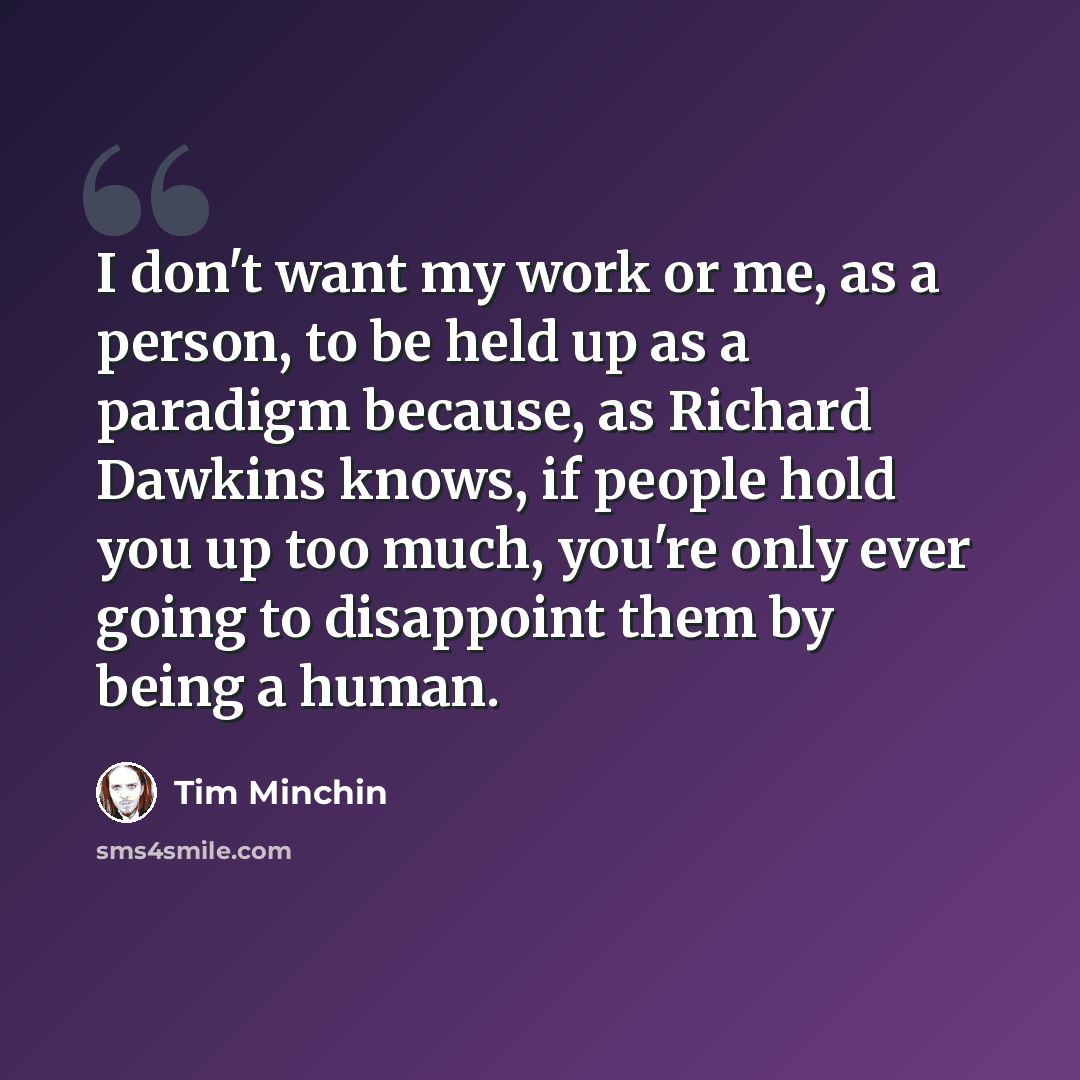 “I don't want my work or me, as a person, to be held up as a paradigm because, as Richard Dawkins knows, if people hold you up too much, you're only ever going to disappoint them by being a human.” quote by Tim Minchin