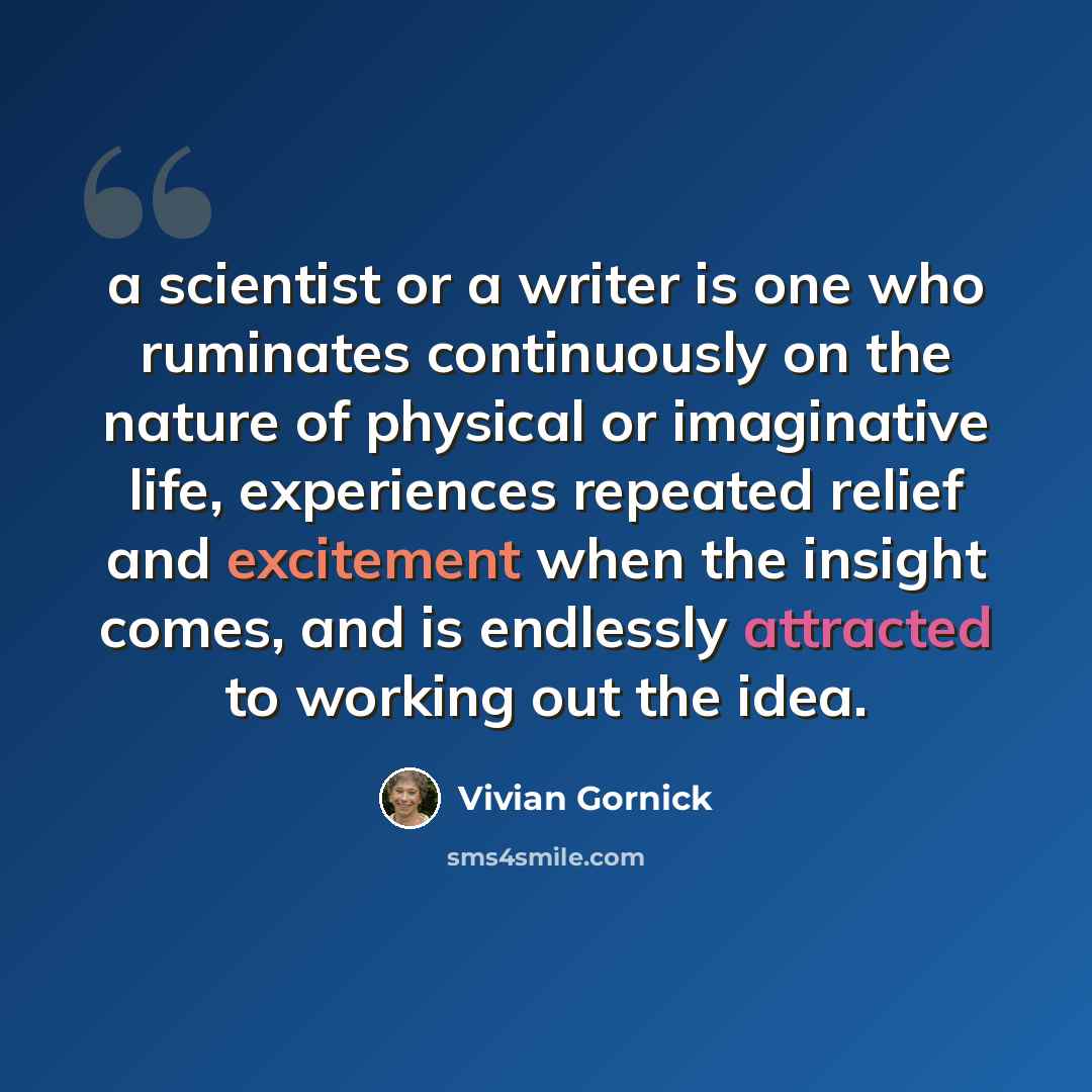 “a scientist or a writer is one who ruminates continuously on the nature of physical or imaginative life, experiences repeated relief and excitement when the insight comes, and is endlessly attracted to working out the idea.” quote by Vivian Gornick