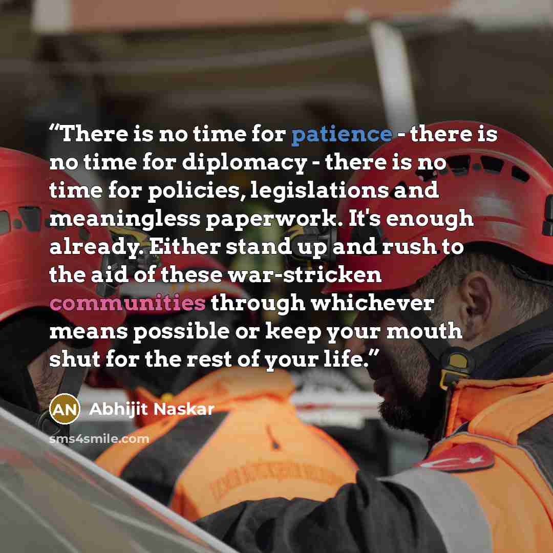 “There is no time for patience - there is no time for diplomacy - there is no time for policies, legislations and meaningless paperwork. It's enough already. Either stand up and rush to the aid of these war-stricken communities through whichever means possible or keep your mouth shut for the rest…” quote by Abhijit Naskar