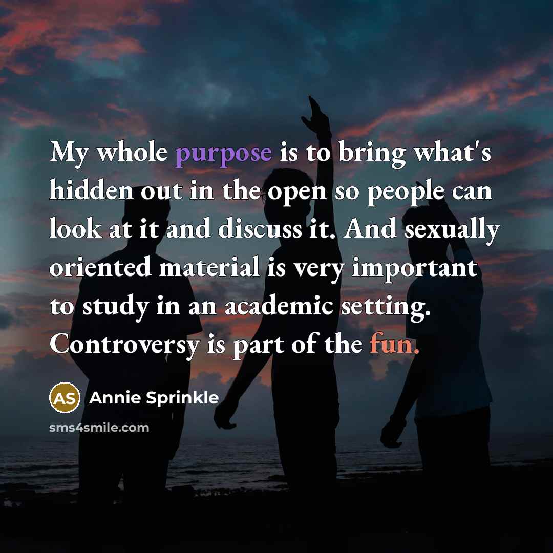 “My whole purpose is to bring what's hidden out in the open so people can look at it and discuss it. And sexually oriented material is very important to study in an academic setting. Controversy is part of the fun.” quote by Annie Sprinkle