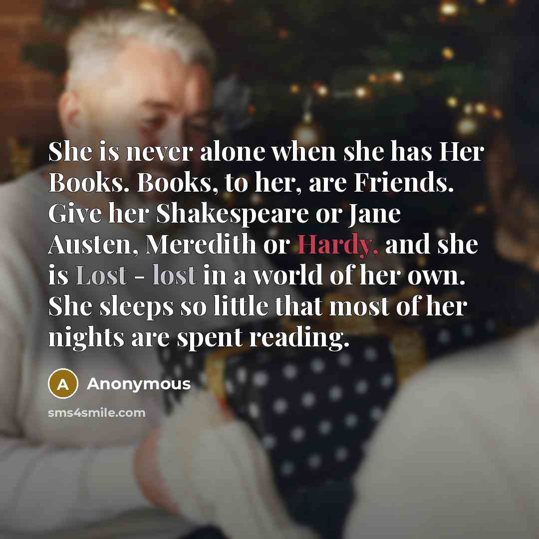 “She is never alone when she has Her Books. Books, to her, are Friends. Give her Shakespeare or Jane Austen, Meredith or Hardy, and she is Lost - lost in a world of her own. She sleeps so little that most of her nights are spent reading.” quote by Anonymous