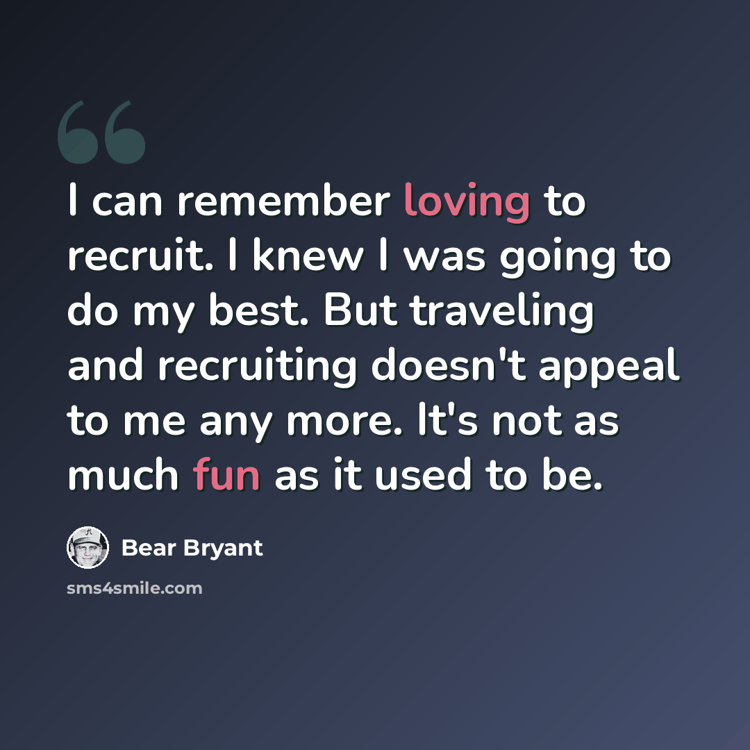 “I can remember loving to recruit. I knew I was going to do my best. But traveling and recruiting doesn't appeal to me any more. It's not as much fun as it used to be.” quote by Bear Bryant