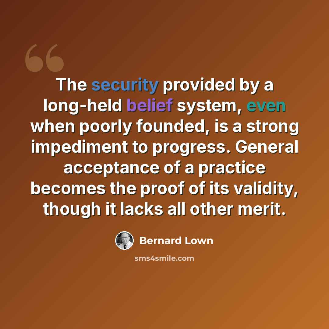 “The security provided by a long-held belief system, even when poorly founded, is a strong impediment to progress. General acceptance of a practice becomes the proof of its validity, though it lacks all other merit.” quote by Bernard Lown