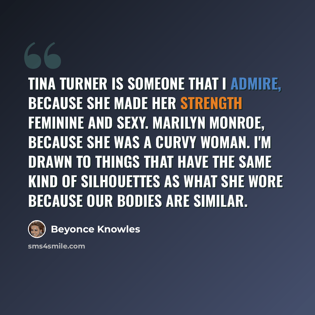 “Tina Turner is someone that I admire, because she made her strength feminine and sexy. Marilyn Monroe, because she was a curvy woman. I'm drawn to things that have the same kind of silhouettes as what she wore because our bodies are similar.” quote by Beyonce Knowles