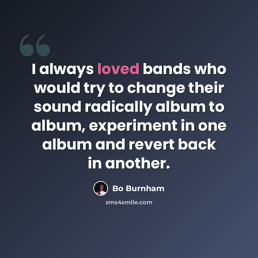 “I always loved bands who would try to change their sound radically album to album, experiment in one album and revert back in another.” quote by Bo Burnham