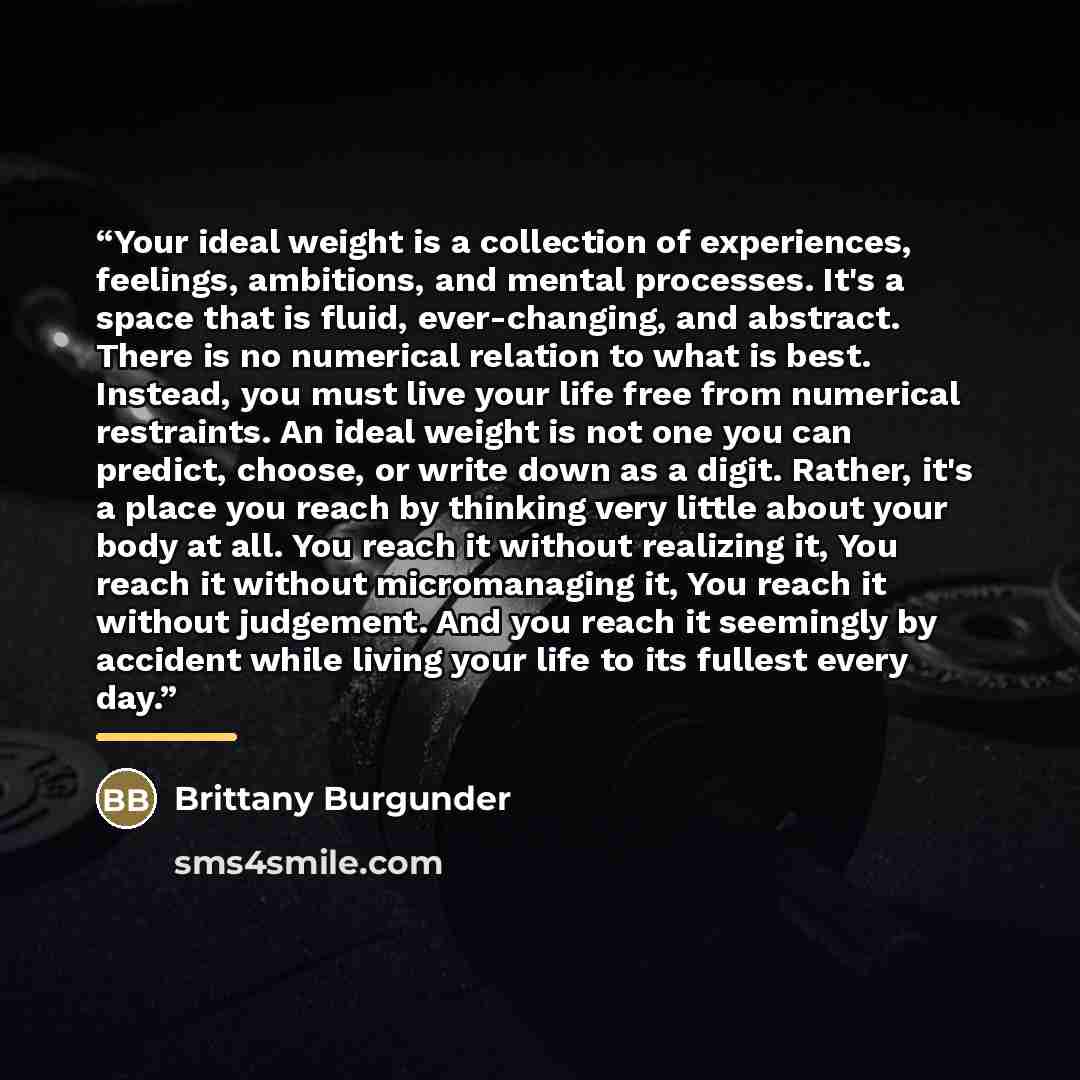 “Your ideal weight is a collection of experiences, feelings, ambitions, and mental processes. It's a space that is fluid, ever-changing, and abstract. There is no numerical relation to what is best. Instead, you must live your life free from numerical restraints. An ideal weight is not one you can…” quote by Brittany Burgunder