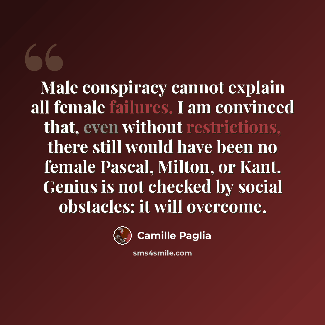 “Male conspiracy cannot explain all female failures. I am convinced that, even without restrictions, there still would have been no female Pascal, Milton, or Kant. Genius is not checked by social obstacles: it will overcome.” quote by Camille Paglia
