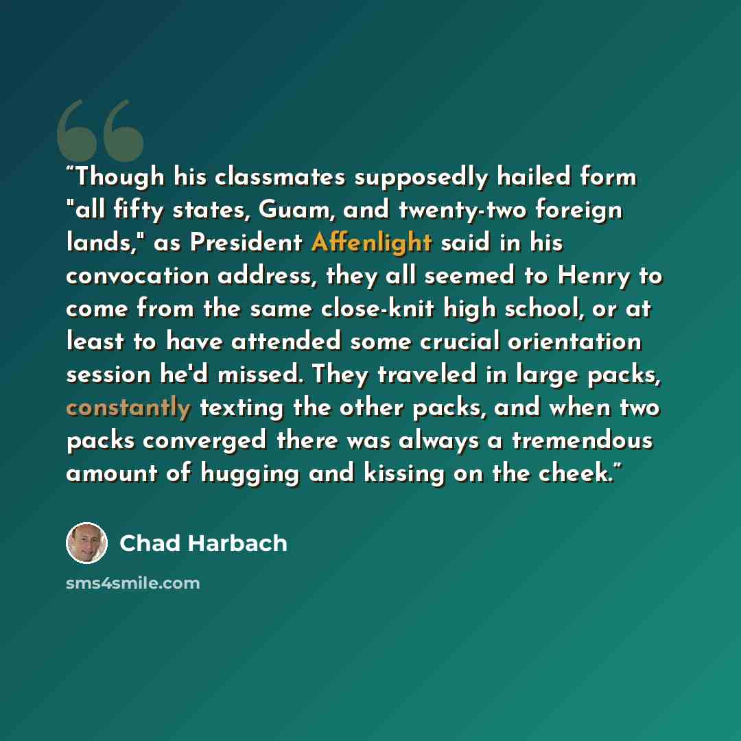 “Though his classmates supposedly hailed form "all fifty states, Guam, and twenty-two foreign lands," as President Affenlight said in his convocation address, they all seemed to Henry to come from the same close-knit high school, or at least to have attended some crucial orientation session he'd…” quote by Chad Harbach